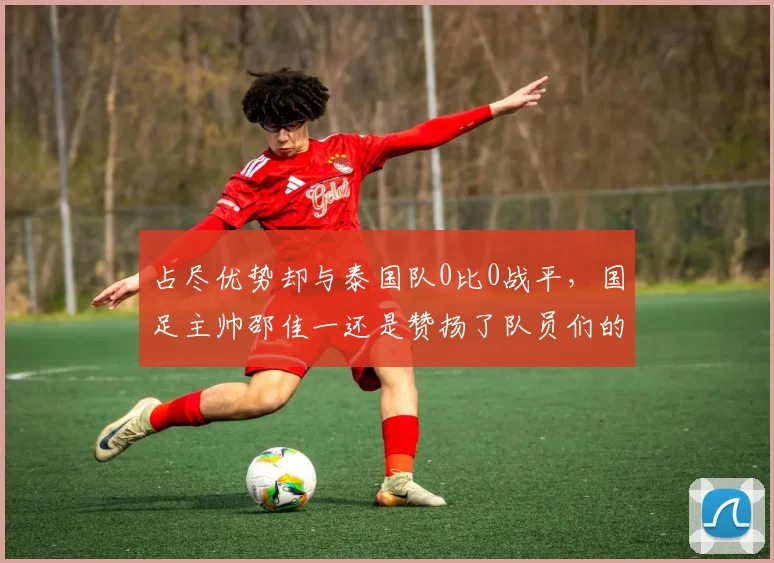 占尽优势却与泰国队0比0战平，国足主帅邵佳一还是赞扬了队员们的表现
