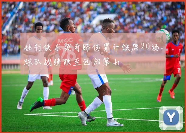 独行侠东契奇膝伤累计缺席20场，球队战绩跌至西部第七